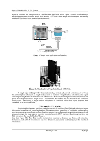 Special I/O Modules In Plc System

Figure 9 illustrates the configuration of a weight input application, while Figure 10 shows Allen-Bradley’s
weight input interface called the Weigh Scale Module (1771-WS). These weight modules support the industry
standard of 2 or 3 milli volts per volt (mV/V) load cells.




                                Figure 9. Weight input application configuration




                          Figure 10. Allen-Bradley’s Weigh Scale Module (1771-WS).

          A weight input module provides the excitation voltage for load cells, as well as the necessary software
for calibrating load cell circuits. A weight module sends an excitation voltage to a load cell and reads the signal
created by the weight force exerted on the cell. The module’s A/D converter then processes this information and
passes it to the processor as a weight value. This eliminates the need for the PLC to convert the load cell’s
analog signal. Additionally, a weight module incorporates a calibration feature that avoids problems with
calibration of the load cell system.

                                          POSITIONING INTERFACES
          Positioning interfaces are intelligent modules that provide position-related feedback and control output
information in machine axis control applications. The motion control capabilities of positioning modules allow
some programmable controllers to perform functions, using servo mechanisms (e.g., point-to-point control and
axis positioning), that once required computer numerical control (CNC) machines. Positioning interfaces use
PLC instructions that transfer blocks of data at a
time (see Figure 11). This data includes initialization parameters, distances and limits, and velocities.
Instructions, such as block transfer in/out and move data in/out, are typically used to implement this transfer of
information.




                                                   www.irjes.com                                        24 | Page
 