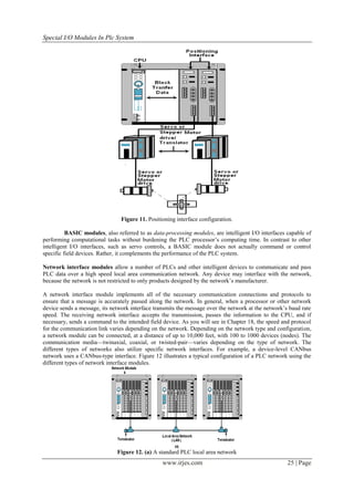 Special I/O Modules In Plc System




                                Figure 11. Positioning interface configuration.

          BASIC modules, also referred to as data-processing modules, are intelligent I/O interfaces capable of
performing computational tasks without burdening the PLC processor’s computing time. In contrast to other
intelligent I/O interfaces, such as servo controls, a BASIC module does not actually command or control
specific field devices. Rather, it complements the performance of the PLC system.

Network interface modules allow a number of PLCs and other intelligent devices to communicate and pass
PLC data over a high speed local area communication network. Any device may interface with the network,
because the network is not restricted to only products designed by the network’s manufacturer.

A network interface module implements all of the necessary communication connections and protocols to
ensure that a message is accurately passed along the network. In general, when a processor or other network
device sends a message, its network interface transmits the message over the network at the network’s baud rate
speed. The receiving network interface accepts the transmission, passes the information to the CPU, and if
necessary, sends a command to the intended field device. As you will see in Chapter 18, the speed and protocol
for the communication link varies depending on the network. Depending on the network type and configuration,
a network module can be connected, at a distance of up to 10,000 feet, with 100 to 1000 devices (nodes). The
communication media—twinaxial, coaxial, or twisted-pair—varies depending on the type of network. The
different types of networks also utilize specific network interfaces. For example, a device-level CANbus
network uses a CANbus-type interface. Figure 12 illustrates a typical configuration of a PLC network using the
different types of network interface modules.




                              Figure 12. (a) A standard PLC local area network
                                                 www.irjes.com                                       25 | Page
 
