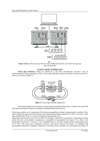 Special I/O Modules In Plc System




         Figure 12.(b) A PLC local area network with CANbus (device bus) and Field bus (process
                                            bus) sub-networks.

                                     FUZZY LOGIC INTERFACES
         Fuzzy logic interfaces, which are offered by a few PLC manufacturers, provide a way of
implementing fuzzy logic algorithms in PLCs. Fuzzy logic algorithms analyze input data to provide control of a
process. As shown in Figure 13,




                                  Figure 13 Fuzzy logic interface application

         fuzzy logic modules do not function as actual input and output interfaces per se. Rather, they work with
other input and output interfaces, providing an intelligent link between the two.

Fuzzy logic modules are an integral part of the advanced capabilities of today’s programmable controllers. They
help to bridge the gap between the discrete and analog decision-making functions of a PLC. In essence, fuzzy
logic modules allow PLCs to ―reason,‖ letting them interpret data in an
analog-type form instead of just as ON or OFF. For example, a typical PLC connected to a temperature-sensing
device can only sense whether a temperature is acceptable or unacceptable (see Figure 14 a). That is, the
temperatures between 60F and 80F are acceptable (logic 1); all other temperaturesare unacceptable (logic
0). A PLC with fuzzy logic capabilities, however, can discern between the ranges of acceptable and
unacceptable temperatures, judging a temperature to be either more acceptable or less acceptable (see Figure 14

                                                  www.irjes.com                                       26 | Page
 