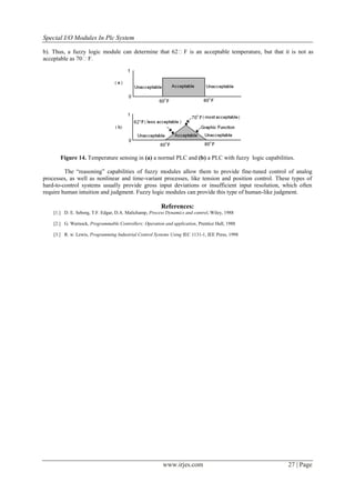 Special I/O Modules In Plc System

b). Thus, a fuzzy logic module can determine that 62F is an acceptable temperature, but that it is not as
acceptable as 70F.




       Figure 14. Temperature sensing in (a) a normal PLC and (b) a PLC with fuzzy logic capabilities.

         The ―reasoning‖ capabilities of fuzzy modules allow them to provide fine-tuned control of analog
processes, as well as nonlinear and time-variant processes, like tension and position control. These types of
hard-to-control systems usually provide gross input deviations or insufficient input resolution, which often
require human intuition and judgment. Fuzzy logic modules can provide this type of human-like judgment.

                                                        References:
    [1.] D. E. Seborg, T.F. Edgar, D.A. Malichamp, Process Dynamics and control, Wiley, 1988

    [2.] G. Warnock, Programmable Controllers: Operation and application, Prentice Hall, 1988

    [3.] R. w. Lewis, Programming Industrial Control Systems Using IEC 1131-1, IEE Press, 1998




                                                         www.irjes.com                             27 | Page
 
