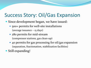 Success Story: Oil/Gas Expansion
 Since development began, we have issued:
 500+ permits for well-site installations
(average issuance – 15 days)
 280 permits for mid-stream
(compressor stations, gas clean-up)
 40 permits for gas processing for oil/gas expansion
(separation, fractionation, stabilization facilities)
 Still expanding!
 