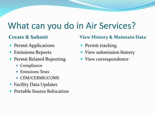 What can you do in Air Services?
Create & Submit
 Permit Applications
 Emissions Reports
 Permit Related Reporting
 Compliance
 Emissions Tests
 CEM/CERMS/COMS
 Facility Data Updates
 Portable Source Relocation
View History & Maintain Data
 Permit tracking
 View submission history
 View correspondence
 