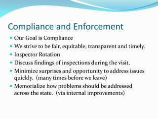 Compliance and Enforcement
 Our Goal is Compliance
 We strive to be fair, equitable, transparent and timely.
 Inspector Rotation
 Discuss findings of inspections during the visit.
 Minimize surprises and opportunity to address issues
quickly. (many times before we leave)
 Memorialize how problems should be addressed
across the state. (via internal improvements)
 