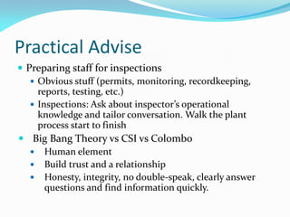 Practical Advise
 Preparing staff for inspections
 Obvious stuff (permits, monitoring, recordkeeping,
reports, testing, etc.)
 Inspections: Ask about inspector’s operational
knowledge and tailor conversation. Walk the plant
process start to finish
 Big Bang Theory vs CSI vs Colombo
 Human element
 Build trust and a relationship
 Honesty, integrity, no double-speak, clearly answer
questions and find information quickly.
 
