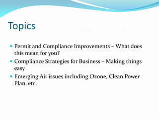Topics
 Permit and Compliance Improvements – What does
this mean for you?
 Compliance Strategies for Business – Making things
easy
 Emerging Air issues including Ozone, Clean Power
Plan, etc.
 