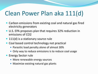Clean Power Plan aka 111(d)
 Carbon emissions from existing coal and natural gas fired
electricity generators
 U.S. EPA proposes plan that requires 32% reduction in
emissions of CO2
 111(d) is a stationary source rule
 Coal based control technology not practical
 Parasitic load penalty alone of almost 30%
 Only way to reduce emissions is to reduce coal usage
 Energy Sector rule
 More renewable energy sources
 Maximize existing natural gas plants
 