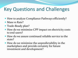 Key Questions and Challenges
 How to analyze Compliance Pathways efficiently?
 Mass vs Rate?
 Trade-Ready plan?
 How do we minimize CPP impact on electricity costs
to end users?
 How do we assure continued reliable service to the
state?
 How do we minimize the unpredictability in the
marketplace and provide certainty for future
investment and development?
 