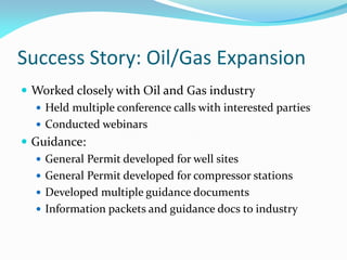 Success Story: Oil/Gas Expansion
 Worked closely with Oil and Gas industry
 Held multiple conference calls with interested parties
 Conducted webinars
 Guidance:
 General Permit developed for well sites
 General Permit developed for compressor stations
 Developed multiple guidance documents
 Information packets and guidance docs to industry
 