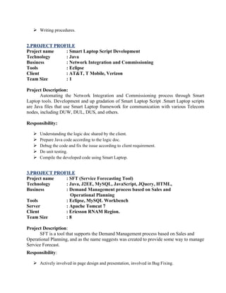  Writing procedures.
2.PROJECT PROFILE
Project name : Smart Laptop Script Development
Technology : Java
Business : Network Integration and Commissioning
Tools : Eclipse
Client : AT&T, T Mobile, Verizon
Team Size : 1
Project Description:
Automating the Network Integration and Commissioning process through Smart
Laptop tools. Development and up gradation of Smart Laptop Script .Smart Laptop scripts
are Java files that use Smart Laptop framework for communication with various Telecom
nodes, including DUW, DUL, DUS, and others.
Responsibility:
 Understanding the logic doc shared by the client.
 Prepare Java code according to the logic doc.
 Debug the code and fix the issue according to client requirement.
 Do unit testing.
 Compile the developed code using Smart Laptop.
3.PROJECT PROFILE
Project name : SFT (Service Forecasting Tool)
Technology : Java, J2EE, MySQL, JavaScript, JQuery, HTML,
Business : Demand Management process based on Sales and
Operational Planning
Tools : Eclipse, MySQL Workbench
Server : Apache Tomcat 7
Client : Ericsson RNAM Region.
Team Size : 8
Project Description:
SFT is a tool that supports the Demand Management process based on Sales and
Operational Planning, and as the name suggests was created to provide some way to manage
Service Forecast.
Responsibility:
 Actively involved in page design and presentation, involved in Bug Fixing.
 