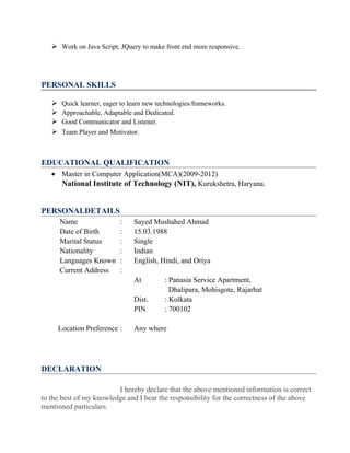  Work on Java Script, JQuery to make front end more responsive.
PERSONAL SKILLS
 Quick learner, eager to learn new technologies/frameworks.
 Approachable, Adaptable and Dedicated.
 Good Communicator and Listener.
 Team Player and Motivator.
EDUCATIONAL QUALIFICATION
• Master in Computer Application(MCA)(2009-2012)
National Institute of Technology (NIT), Kurukshetra, Haryana.
PERSONALDETAILS
Name : Sayed Mushahed Ahmad
Date of Birth : 15.03.1988
Marital Status : Single
Nationality : Indian
Languages Known : English, Hindi, and Oriya
Current Address :
At : Panasia Service Apartment,
Dhalipara, Mohisgote, Rajarhat
Dist. : Kolkata
PIN : 700102
Location Preference : Any where
DECLARATION
I hereby declare that the above mentioned information is correct
to the best of my knowledge and I bear the responsibility for the correctness of the above
mentioned particulars.
 