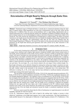 International Journal of Research in Engineering and Science (IJRES)
ISSN (Online): 2320-9364, ISSN (Print): 2320-9356
www.ijres.org Volume 1 Issue 3 ǁ July. 2013 ǁ PP.34-39
www.ijres.org 34 | Page
Determination of Bright Band in Malaysia through Radar Data
Analysis
Abayomi I. O. Yussuff1, 2
, Nor Hisham Haji Khamis1
2
Lagos State University, Department of Electronic & Computer Engineering, Lagos, Nigeria
1
Universiti Teknologi Malaysia, Department of Communications Engineering, Skudai, Malaysia
Abstract— Restrained usages of X-band and below is mostly due to commercial operations along the slant-
path. In tropical regions, signal degradations are often due to hydrometeors such as rain, hail, cloud, and the
melting layer. In addition, these can cause several problems, such as signal fading, depolarization and co-
channel polarization due to scattering along the satellite link. Inadequate availability of database along the slant-
path in tropical regions for use in rain propagation studies at microwave frequencies required more studies to be
carried out. This work concerns the characterization of bright band in a tropical station. The effects of seasonal
variations on rain height can give the information that are valuable for designing and planning of satellite link in
a tropical region like Malaysia. The meteorological radar data for this work was obtained from the
Meteorological Department of Malaysia. The result of the analysis of the processed radar data and the obtained
parameters for the bright band showed good agreement with works carried out by other researchers in the
tropical region.
Index Terms— Bright band, Stratiform, Convective, freezing height, 00
C isotherm, RAPIC, PPI, RHI.
I. INTRODUCTION
For the study of melting layer characteristics, rainfall types are grouped into stratiform and convective.
In simple terms, stratiform rains comprise light intensity widespread rainfalls within limited vertical extent of
rain height, and are produced by stratus clouds. On the contrary, convective rainfalls are produced by cumulus
clouds; with narrow horizontal area and associated with extensive rainfall rates and height [1]. Rain height is
generally known to be highly correlated with signal attenuation and co-channel interference due to scattering.
The rain height distribution is important because it can be used to investigate the mechanisms responsible for
variations in the attenuation distributions at any station. The prediction methods being used to estimate the
degree of signal attenuation encompasses the various location-specific meteorological factors, and rain height is
one such factor. The rain height, RH is also directly related to the zero degree Celsius isotherm height, 0H .
Rain height information can be indirectly obtained by studying the melting layer height in stratiform rain type.
One major source of slant-path attenuation prediction errors is the complex nature of the rainfall structure along
this path. Another reason is the uncertainty in the estimation of attenuation due to the melting layer. The
difficulties in relating RH to 0H in the tropics had also been attributed to insufficient database and peculiar
rainfall types existing in the tropical regions [2].
The rain height is being employed in ITU-R Rec. P.618-10 (for slant-path attenuation prediction), ITU-
R Rec. P.452-14 (for co-channel interference estimation), ITU-R Rec. P.620-6 (for coordination distances), and
ITU-R Radio Regulations Appendix 7 (for regulatory issues of coordination) [3]. The ITU-R Rec. P.618-10 uses
the rain height as the boundary below which the slant-path attenuation is integrated while the ITU-R Rec. P.452-
10 uses it to discriminate rain scatter from ice scatter, incorporating variability into the mean freezing height. It
uses an effective rain cell model with rain height parameterized vertical dimension, adopting the effective rain
height rather than the melting layer’s height. The rain height can be considered to represent the boundary
between the rain region and the snow region and it often correspond to the 00
C isotherm (mostly during
stratiform rain events). In the vertical dimension, the rainfall rate is assumed to be constant up to the point that
represents the top of the rain height and attenuation beyond the height is considered insignificant, and thus
neglected [3].
However, recent research has shown that the effect of melting layer on signal attenuation is not after all
negligible, especially for weak rain rates [4].
At the 0H , hydrometeors changes from solid to liquid in the melting layer, leading to increase in their
reflectivity; manifesting in the bright band signature seen in radar measurements. This band identification is
made possible because of its sharp peak of reflectivity in high frequency domain [5-7]. Furthermore, if the
 