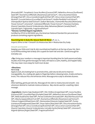 (Avocado)Oil*, Tocopherol, Cocos Nucifera (Coconut)Oil*, Helianthus Annuus(Sunflower)
Seed Oil*, RosmarinusOfficinalis (Rosemary)Leaf Extract*, CitrusAurantiumDulcis
(Orange)Peel Oil*, Citrus Grandis(Grapefruit)Peel Oil*, CitrusLimon (Lemon)Peel Oil*,
Alcohol*, CucumisSativus (Cucumber)Fruit Extract*, Vanilla Planifolia Fruit Extract*,
Chenopodium Quinoa Seed Extract*, Sodium Benzoate, Chamomilla Recutita (Matricaria)
Flower Extract*, Limonene*, CalendulaOfficinalis Flower Extract*, PotassiumSorbate,
Glyceryl Caprylate,Glyceryl Undecylenate, Abies Balsamea (Balsam Canada)Resin*,
Caprylic/Capric Triglyceride, Fragrance/Parfum*
*Denotes Certified Organic Ingredients
Certified by OTCO to NSF/ANSI 305, the American National Standardfor personalcare
productscontaining organic ingredients.
NourishingHair & Body Oil, Natural Multi-Oil Blend 4 fl. oz. $...
Imparts Shine to Hair  Smooth’s & Moisturizes Skin  Moisturizes Dry Scalp
Smooth and Soothe!
Keeping your little one’s hair & skin nourishedand healthy is at the top of your list. Born
CurlyTMNourishing Hair & Body Oil is superb for both hair and skin. Gentle enoughfor
everyday use.
+Tip: Giving your newborn a messageis important bondingtime for both parentand baby.
Studies show that gentlemessages for baby will lead to a calm, healthy, and happier baby.
This may mean more sleep for bothmom & dad.
+Directions:
Hair & Scalp
Apply to dull, dry-lookinghair to promoteshine, add naturaloilsand to improve
manageability. As a styling aid, apply to fingertips before releasingtwists, braids andbantu
knots.This reduces frizz and enhances shine. Massageonto scalp to alleviate dryness.
Skin
After bathing, gently pat skin dry. Massageoil into skin to moisturize and smooth. Use
whenever desired to maintain moisture balance. May also be used for a soothing Infant
massage.
+Ingredients: Glycine Soja (Soybean) Oil*, Vitis Vinifera (Grape)Seed Oil*, Cocos Nucifera
(Coconut)Oil*, CucurbitaPepo (Pumpkin)Seed Oil*, Helianthus Annuus(Sunflower)Seed
Oil*, Melia Azadirachta Seed Oil*, Persea Gratissima (Avocado)Oil*, MauritiaFlexuosa Fruit
Oil*, Olea Europaea (Olive) Fruit Oil*, RosmarinusOfficinalis (Rosemary) Leaf Extract*,
Triticum Vulgare(Wheat)Germ Oil*, Simmondsia Chinensis (Jojoba) Seed Oil*, Punica
Granatum(Pomegranate)Seed Oil*, Oryza Sativa (Rice) Bran Oil*, CitrusAurantiumDulcis
(Orange)Peel Oil*, Citrus Grandis(Grapefruit)Peel Oil*, CitrusLimon (Lemon)Peel Oil*,
Glyceryl Caprylate,Glyceryl Undecylenate, Cannabis Savita (Hemp) Seed Oil*, Limonene*,
Argania Spinosa (Argan)Seed Oil*, Fragrance/Parfum*
 