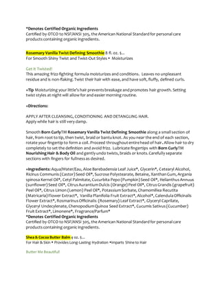 *Denotes Certified Organic Ingredients
Certified by OTCO to NSF/ANSI 305, the American National Standardfor personalcare
productscontaining organic ingredients.
Rosemary Vanilla Twist Defining Smoothie 8 fl. oz. $...
For Smooth Shiny Twist and Twist-Out Styles  Moisturizes
Get It Twisted!
This amazing frizz-fighting formula moisturizes and conditions. Leaves no unpleasant
residue and is non-flaking.Twist their hair with ease, and have soft, fluffy, defined curls.
+Tip Moisturizing your little’s hair preventsbreakage andpromotes hair growth. Setting
twist styles at night will allow for and easier morning routine.
+Directions:
APPLY AFTER CLEANSING, CONDITIONING AND DETANGLING HAIR.
Apply while hair is still very damp.
Smooth Born CurlyTM Rosemary Vanilla Twist Defining Smoothie along a smallsection of
hair, from root to tip, then twist, braid or bantuknot. As you near the end of each section,
rotate your fingertip to form a coil. Proceed throughoutentirehead of hair. Allow hair to dry
completely to set the definition and avoid frizz. Lubricate fingertips with Born CurlyTM
NourishingHair & Body Oil andgently undo twists, braids or knots.Carefully separate
sections with fingers for fullnessas desired.
+Ingredients: Aqua/Water/Eau, Aloe Barebadensia Leaf Juice*, Glycerin*, Cetearyl Alcohol,
Ricinus Communis (Castor)Seed Oil*, Sucrose Polystearate, Betaine, XanthanGum, Argania
spinosa Kernel Oil*, Cetyl Palmitate, Cucurbita Pepo (Pumpkin)Seed Oil*, HelianthusAnnuus
(sunflower)Seed Oil*, CitrusAurantiumDulcis (Orange)Peel Oil*, CitrusGrandis (grapefruit)
Peel Oil*, Citrus Limon (Lemon) Peel Oil*, PotassiumSorbate, Chamomillea Recutita
(Matricaria)Flower Extract*, Vanilla Planifolia Fruit Extract*, Alcohol*, CalendulaOfficinalis
Flower Extract*, RosmarinusOfficinalis (Rosemary) Leaf Extract*, Glyceryl Caprilate,
Glyceryl Undecylenate, ChenopodiumQuinoa Seed Extract*, Cucumis Sativus(Cucumber)
Fruit Extract*, Limonene*, Fragrance/Parfum*
*Denotes Certified Organic Ingredients
Certified by OTCO to NSF/ANSI 305, the American National Standardfor personalcare
productscontaining organic ingredients.
Shea & Cocoa Butter Balm 4 oz. $...
For Hair & Skin  Provides Long-Lasting Hydration Imparts Shine to Hair
Butter Me Beautiful!
 