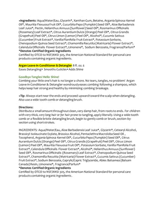 +Ingredients: Aqua/Water/Eau, Glycerin*, XanthanGum, Betaine, ArganiaSpinosa Kernel
Oil*, Mauritia FlexuosaFruit Oil*, CucurbitaPepo (Pumpkin)Seed Oil*, Aloe Barbadensis
Leaf Juice*, Pectin, Helianthus Annuus(Sunflower)Seed Oil*, Rosmarinus Officinalis
(Rosemary)Leaf Extract*, Citrus AurantiumDulcis (Orange)Peel Oil*, CitrusGrandis
(Grapefruit)Peel Oil*, CitrusLimon (Lemon) Peel Oil*, Alcohol*, Cucumis Sativus
(Cucumber)Fruit Extract*, VanillaPlanifolia Fruit Extract*, PotassiumSorbate,
Chenopodium Quinoa Seed Extract*, ChamomillaRecutita (Matricaria) Flower Extract*,
CalendulaOfficinalis Flower Extract*, Limonene*, Sodium Benzoate, Fragrance/Parfum*
*Denotes Certified Organic Ingredients
Certified by OTCO to NSF/ANSI 305, the American National Standardfor personalcare
productscontaining organic ingredients.
Argan Leave-In Conditioner & Detangler 8 fl. oz. $
Eases Detangling Smooths Cuticles Adds Shine
Goodbye Tangles! Hello Shine!
Combing your little one’s hair is no longer a chore. No tears, tangles,no problem! Argan
Leave-In Conditioner & Detangler wondrouslyeases combing following a shampoo, which
helps keep hair strongand healthy by minimizing combing breakage.
+Tip: Always startnear the ends and proceed upwardtoward the scalp when detangling.
Also use a wide tooth comb or detanglingbrush.
Directions:
Distribute a smallamountthroughoutclean,very damp hair, from rootsto ends. For children
with very thick,very long hair or for hair prone to tangling, applyliberally.Usinga wide-tooth
comb or a flexible-bristle detanglingbrush,begin to gently comb or brush,section-by-
section using shortstrokes.
INGREDIENTS: Aqua/Water/Eau, Aloe BarbadensisLeaf Juice*, Glycerin*, Cetearyl Alcohol,
Brassicyl Isoleucinate Esylate, Brassica Alcohol,PentaclethraMacrolobaSeed Oil ,
Tocopherol, ArganiaSpinosa Kernel Oil*, CucurbitaPepo (Pumpkin) Seed Oil*, Citrus
AurantiumDulcis (Orange)Peel Oil*, CitrusGrandis (Grapefruit)Peel Oil*, Citrus Limon
(Lemon) Peel Oil*, Mauritia FlexuosaFruit Oil*, PotassiumSorbate, Vanilla Planifolia Fruit
Extract*, CalendulaOfficinalis Flower Extract*, Alcohol*, HelianthusAnnuus(Sunflower)
Seed Oil*, RosmarinusOfficinalis (Rosemary)Leaf Extract*, Chenopodium Quinoa Seed
Extract*, Chamomilla Recutita (Matricaria)Flower Extract*, Cucumis Sativus (Cucumber)
Fruit Extract*, Sodium Benzoate, Caprylic/Capric Triglyceride, Abies Balsamea (Balsam
Canada)Resin, Limonene*, Fragrance/Parfum*
*Denotes Certified Organic Ingredients
Certified by OTCO to NSF/ANSI 305, the American National Standardfor personalcare
productscontaining organic ingredients.
 