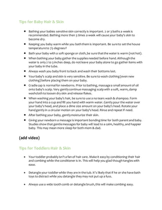 Tips for Baby Hair & Skin
 Bathing your babies sensitive skin correctly is important. 2 or 3 bathsa week is
recommended. Bathing more then 3 times a week will cause your baby’s skin to
become dry.
 Keeping you baby warm while you baththem is important. Be sureto set the house
temperatureto 75-degreesF
 Bath your baby with a soft sponge or cloth,be sure thatthe water is warm (not hot).
 When bathing your baby gather the suppliesneeded before hand.Althoughthe
water is only 2 to 3 inches deep, do notleave your baby alone to go gather items with
your baby in the tube.
 Always wash you baby front to back andwash their bottoms last.
 Yourbaby’s scalp andskin is very sensitive. Be sure to wash clothing(even new
clothing)before placing them on your baby.
 Cradlecap is normalfor newborns. Prior to bathing, massagea smallamountof oil
onto baby's scalp. Very gentlycontinue massaging scalpwith a soft, warm, damp
washclothto loosen dry skin andrelease flakes.
 When washing your baby’s hair, be sure to use a no tears wash & shampoo. Form
your hand into a cup and fill you hand with warm water. Gently pour the water over
your baby’s head, and place a dime size amount on your baby’s head. Rotate your
handgently in a circular motion on your baby’s head. Rinse and repeat if need.
 After bathing your baby, gentlymoisturize their skin.
 Giving your newborn a message is important bondingtime for both parentand baby.
Studies show that gentlemessages for baby will lead to a calm, healthy, and happier
baby. This may mean more sleep for both mom & dad.
(add video)
Tips for Toddlers Hair & Skin
 Yourtoddler probably isn’t a fan of hair care. Make it easy by conditioning their hair
and combing while the conditioner is in. This will help you glad thoughtangleswith
ease.
 Detangle your toddlerwhile they are in the tub. It’s likely that if he or she have bath
toys to distract while you detangle they may not put up a fuss.
 Always use a wide toothcomb or detangle brush,this will make combing easy.
 