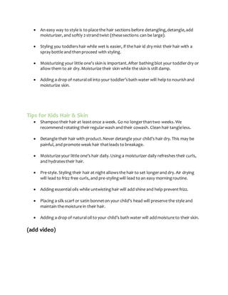  An easy way to style is to place the hair sections before detangling,detangle,add
moisturizer, and softly 2 strandtwist (thesesections can be large).
 Styling you toddlershair while wet is easier, if the hair id dry mist their hair with a
spray bottle and thenproceed with styling.
 Moisturizing your little one’s skin is important.After bathingblot your toddlerdry or
allow them to air dry. Moisturize their skin while the skin is still damp.
 Adding a drop of naturaloil into your toddler’sbath water will help to nourishand
moisturize skin.
Tips for Kids Hair & Skin
 Shampoo their hair at leastonce a week. Go no longerthantwo weeks. We
recommend rotating their regularwash andtheir cowash. Clean hair tangleless.
 Detangle their hair with product.Never detangle your child’s hair dry. This may be
painful, and promote weak hair thatleads to breakage.
 Moisturize your little one’s hair daily. Using a moisturizer daily refreshes their curls,
and hydratestheir hair.
 Pre-style. Styling their hair at night allowsthe hair to set longerand dry. Air drying
will lead to frizz free curls, and pre-stylingwill lead to an easy morningroutine.
 Adding essentialoils while untwistinghair will add shine and help preventfrizz.
 Placing a silk scarf or satin bonneton your child’s head will preserve the style and
maintain the moisture in their hair.
 Adding a drop of naturaloil to your child’s bath water will addmoisture to their skin.
(add video)
 