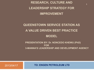 PRESENTATION BY: Dr. NONCEDO KHEWU (PhD)
FOR
3-MANNA’S LEADERSHIP AND DEVELOPMENT AGENCY
TO: ENGEN PETROLEUM LTD2013/04/17
RESEARCH, CULTURE AND
LEADERSHIP STRATEGY FOR
IMPROVEMENT
QUEENSTOWN SERVICE STATION AS
A VALUE DRIVEN BEST PRACTICE
MODEL
1
 