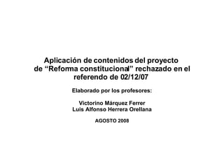 Aplicación de contenidos del proyecto  de “Reforma constitucional” rechazado en el referendo de 02/12/07  Elaborado por los profesores: Victorino Márquez Ferrer Luis Alfonso Herrera Orellana AGOSTO 2008 