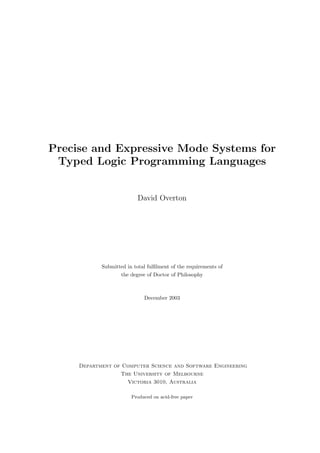 Precise and Expressive Mode Systems for
Typed Logic Programming Languages
David Overton
Submitted in total fulﬁlment of the requirements of
the degree of Doctor of Philosophy
December 2003
Department of Computer Science and Software Engineering
The University of Melbourne
Victoria 3010, Australia
Produced on acid-free paper
 