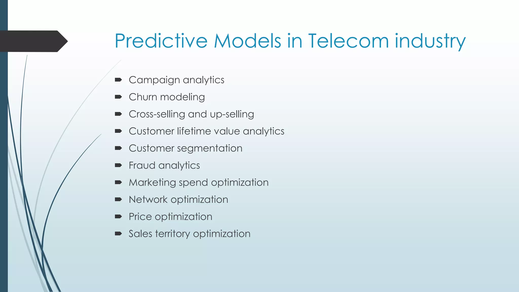Predictive Models in Telecom industry
 Campaign analytics
 Churn modeling
 Cross-selling and up-selling
 Customer lifetime value analytics
 Customer segmentation
 Fraud analytics
 Marketing spend optimization
 Network optimization
 Price optimization
 Sales territory optimization
 