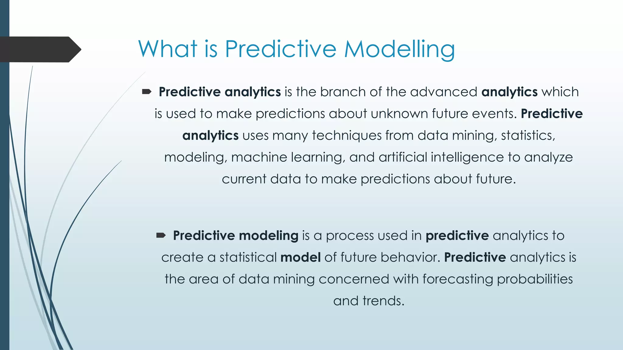 What is Predictive Modelling
 Predictive analytics is the branch of the advanced analytics which
is used to make predictions about unknown future events. Predictive
analytics uses many techniques from data mining, statistics,
modeling, machine learning, and artificial intelligence to analyze
current data to make predictions about future.
 Predictive modeling is a process used in predictive analytics to
create a statistical model of future behavior. Predictive analytics is
the area of data mining concerned with forecasting probabilities
and trends.
 