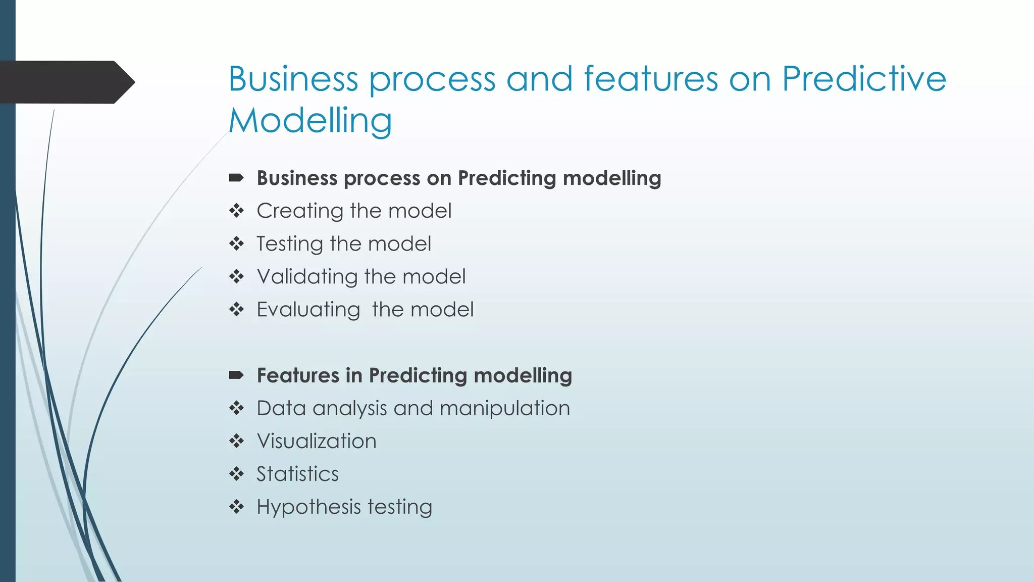 Business process and features on Predictive
Modelling
 Business process on Predicting modelling
 Creating the model
 Testing the model
 Validating the model
 Evaluating the model
 Features in Predicting modelling
 Data analysis and manipulation
 Visualization
 Statistics
 Hypothesis testing
 