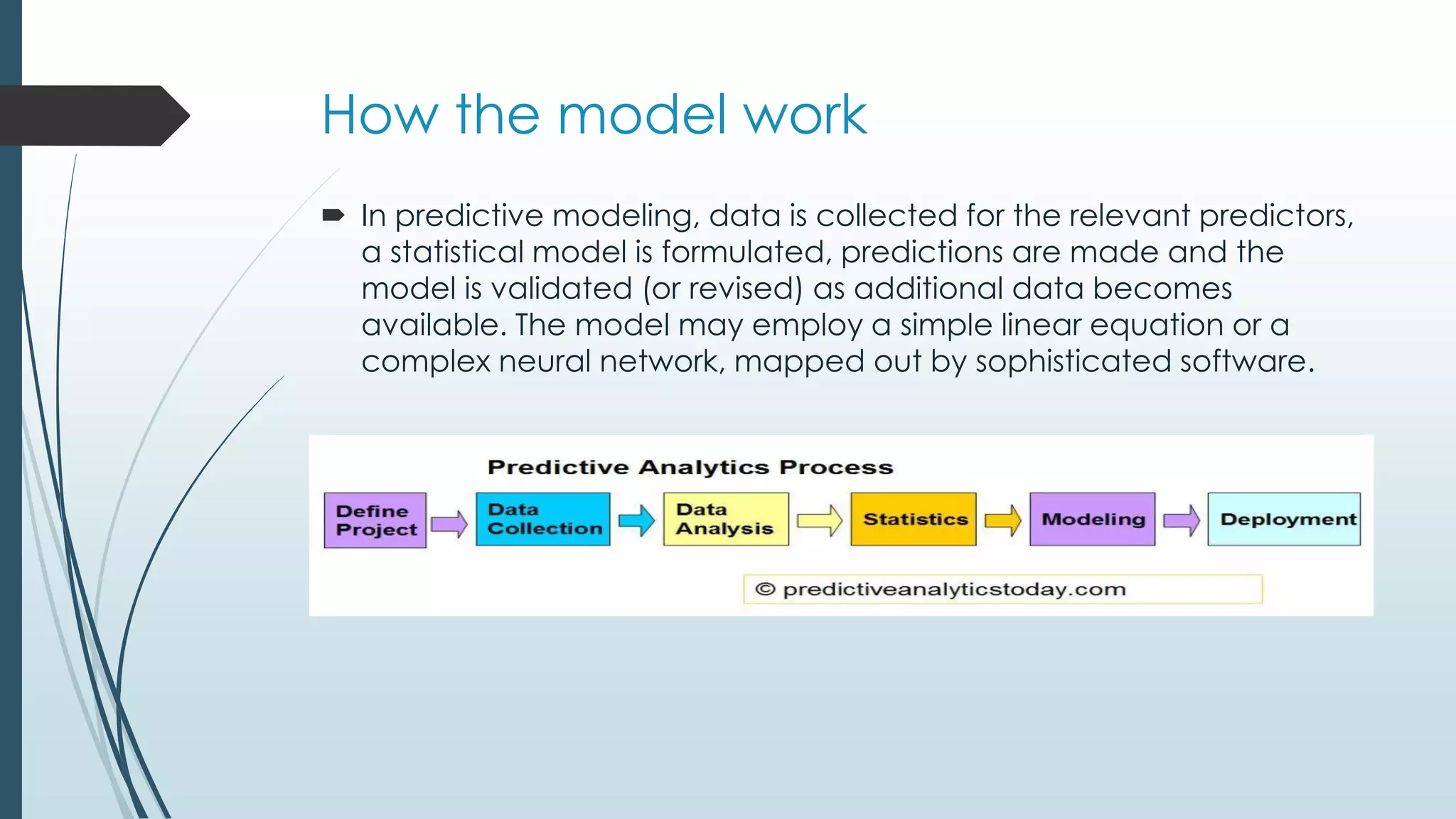 How the model work
 In predictive modeling, data is collected for the relevant predictors,
a statistical model is formulated, predictions are made and the
model is validated (or revised) as additional data becomes
available. The model may employ a simple linear equation or a
complex neural network, mapped out by sophisticated software.
 