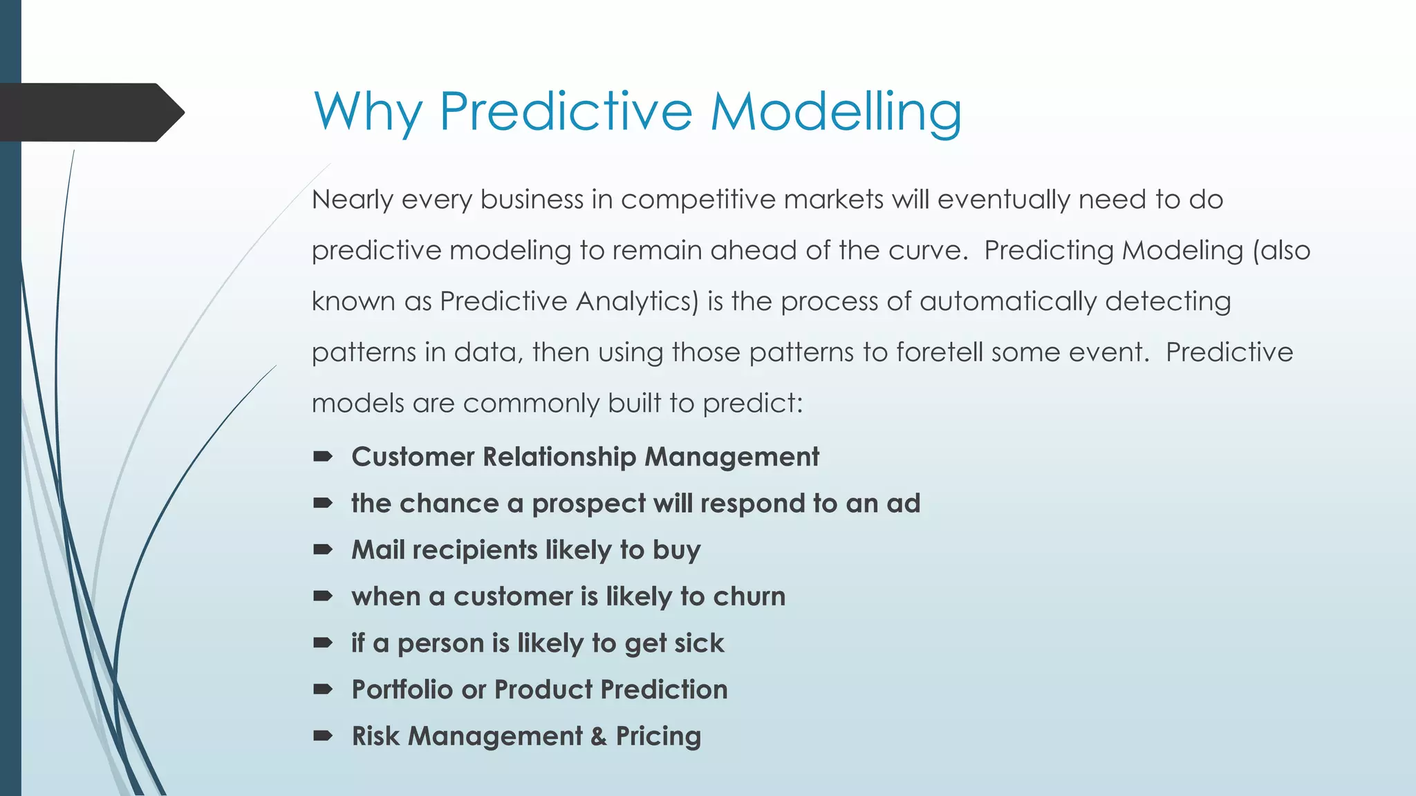 Why Predictive Modelling
Nearly every business in competitive markets will eventually need to do
predictive modeling to remain ahead of the curve. Predicting Modeling (also
known as Predictive Analytics) is the process of automatically detecting
patterns in data, then using those patterns to foretell some event. Predictive
models are commonly built to predict:
 Customer Relationship Management
 the chance a prospect will respond to an ad
 Mail recipients likely to buy
 when a customer is likely to churn
 if a person is likely to get sick
 Portfolio or Product Prediction
 Risk Management & Pricing
 