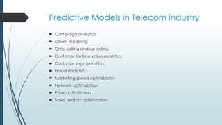 Predictive Models in Telecom industry
 Campaign analytics
 Churn modeling
 Cross-selling and up-selling
 Customer lifetime value analytics
 Customer segmentation
 Fraud analytics
 Marketing spend optimization
 Network optimization
 Price optimization
 Sales territory optimization
 