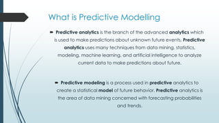 What is Predictive Modelling
 Predictive analytics is the branch of the advanced analytics which
is used to make predictions about unknown future events. Predictive
analytics uses many techniques from data mining, statistics,
modeling, machine learning, and artificial intelligence to analyze
current data to make predictions about future.
 Predictive modeling is a process used in predictive analytics to
create a statistical model of future behavior. Predictive analytics is
the area of data mining concerned with forecasting probabilities
and trends.
 