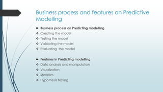 Business process and features on Predictive
Modelling
 Business process on Predicting modelling
 Creating the model
 Testing the model
 Validating the model
 Evaluating the model
 Features in Predicting modelling
 Data analysis and manipulation
 Visualization
 Statistics
 Hypothesis testing
 