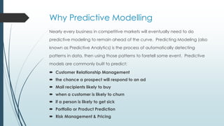 Why Predictive Modelling
Nearly every business in competitive markets will eventually need to do
predictive modeling to remain ahead of the curve. Predicting Modeling (also
known as Predictive Analytics) is the process of automatically detecting
patterns in data, then using those patterns to foretell some event. Predictive
models are commonly built to predict:
 Customer Relationship Management
 the chance a prospect will respond to an ad
 Mail recipients likely to buy
 when a customer is likely to churn
 if a person is likely to get sick
 Portfolio or Product Prediction
 Risk Management & Pricing
 