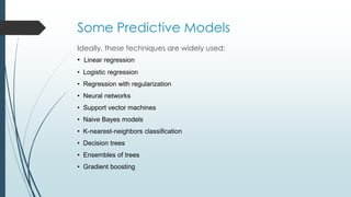 Some Predictive Models
Ideally, these techniques are widely used:
• Linear regression
• Logistic regression
• Regression with regularization
• Neural networks
• Support vector machines
• Naive Bayes models
• K-nearest-neighbors classification
• Decision trees
• Ensembles of trees
• Gradient boosting
 