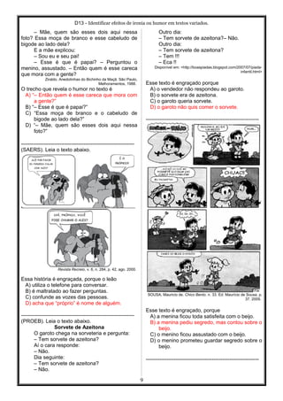 D13 - Identificar efeitos de ironia ou humor em textos variados.
– Mãe, quem são esses dois aqui nessa
foto? Essa moça de branco e esse cabeludo de
bigode ao lado dela?
E a mãe explicou:
– Sou eu e seu pai!
– Esse é que é papai? – Perguntou o
menino, assustado. – Então quem é esse careca
que mora com a gente?
Ziraldo. Anedotinhas do Bichinho da Maçã. São Paulo,
Melhoramentos, 1988.
O trecho que revela o humor no texto é
A) “– Então quem é esse careca que mora com
a gente?”
B) “– Esse é que é papai?”
C) “Essa moça de branco e o cabeludo de
bigode ao lado dela?”
D) “– Mãe, quem são esses dois aqui nessa
foto?”
-----------------------------------------------------------------
(SAERS). Leia o texto abaixo.
Revista Recreio, v. 6, n. 284, p. 42, ago. 2000.
Essa história é engraçada, porque o leão
A) utiliza o telefone para conversar.
B) é maltratado ao fazer perguntas.
C) confunde as vozes das pessoas.
D) acha que “próprio” é nome de alguém.
-----------------------------------------------------------------
(PROEB). Leia o texto abaixo.
Sorvete de Azeitona
O garoto chega na sorveteria e pergunta:
– Tem sorvete de azeitona?
Aí o cara responde:
– Não.
Dia seguinte:
– Tem sorvete de azeitona?
– Não.
Outro dia:
– Tem sorvete de azeitona?– Não.
Outro dia:
– Tem sorvete de azeitona?
– Tem !!!
– Eca !!
Disponível em: <http://boaspiadas.blogspot.com/2007/07/piada-
infantil.html>
Esse texto é engraçado porque
A) o vendedor não respondeu ao garoto.
B) o sorvete era de azeitona.
C) o garoto queria sorvete.
D) o garoto não quis comer o sorvete.
-----------------------------------------------------------------
SOUSA, Mauricio de. Chico Bento. n. 33. Ed. Maurício de Sousa. p.
37. 2009.
Esse texto é engraçado, porque
A) a menina ficou toda satisfeita com o beijo.
B) a menina pediu segredo, mas contou sobre o
beijo.
C) o menino ficou assustado com o beijo.
D) o menino prometeu guardar segredo sobre o
beijo.
-----------------------------------------------------------------
9
 