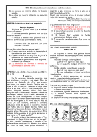 D13 - Identificar efeitos de ironia ou humor em textos variados.
C) no cansaço do menino atleta, no terceiro
quadro.
D) no olhar do menino fotógrafo, no segundo
quadro.
-----------------------------------------------------------------
(SAERJ). Leia o texto abaixo e responda:
Desejo de genro
Sogrinha, eu gostaria muito que a senhora
fosse uma estrela.
— Quanta gentileza, genrinho. Mas por que
você fala assim?
— Porque a estrela mais próxima está a
milhões e milhões de quilômetros da Terra.
Calendário 2008 – Ed. Boa Nova Com. Livros
Religiosos Ltda. - EPP
O que dá um tom divertido a esse texto?
(A) O genro comparar a distância das estrelas à
distância que quer ter da sogra.
(B) O genro chamar a sua sogra de “sogrinha” e
querer que ela fosse uma estrela.
(C) A gentileza do genro com a sua “sogrinha”,
coisa rara de acontecer.
(D) A existência de estrelas a milhões de
quilômetros do planeta Terra
-----------------------------------------------------------------
(SAERS). Leia o texto e responda as questão 04,
05 e 06.
O socorro
Ele foi cavando, cavando, cavando, pois
sua profissão – coveiro – era cavar. Mas, de
repente, na distração do ofício que amava,
percebeu que cavara demais. Tentou sair da
cova e não conseguiu. Levantou o olhar para
cima e viu que, sozinho, não conseguiria sair.
Gritou. Ninguém atendeu. Gritou mais forte.
Ninguém veio. Enrouqueceu de gritar, cansou de
esbravejar, desistiu com a noite. Sentou-se no
fundo da cova, desesperado. A noite chegou,
subiu, fez-se o silêncio das horas tardias. Bateu o
frio da madrugada e, na noite escura, não se
ouvia um som humano, embora o cemitério
estivesse cheio de pipilos e coaxares naturais
dos matos. Só pouco depois da meia-noite é que
lá vieram uns passos. Deitado no fundo da cova o
coveiro gritou. Os passos se aproximaram. Uma
cabeça ébria apareceu lá em cima, perguntou o
que havia: ― “O que é que há?”.
O coveiro então gritou desesperado: ―Tire-
me daqui, por favor. Estou com um frio terrível!”.
― Mas, coitado!” condoeu-se o bêbado ―Tem
toda razão de estar com frio. Alguém tirou a terra
de cima de você, meu pobre mortinho!” E
pegando a pá, encheu-a de terra e pôs-se a
cobri-lo cuidadosamente.
Moral: Nos momentos graves é preciso verificar
muito bem a quem se apela.
FERNANDES, Millôr. Disponível em
http://citador.weblog.com.pt/arquivo/109176.html
O que faz esse texto ficar engraçado?
A) O bêbado ter imaginado que o coveiro era
um morto e jogar terra para cobri-lo.
B) O coveiro ficar cavando e sentir frio durante
a madrugada.
C) O homem ficar sentado no fundo
enrouquecido de tanto gritar.
D) O homem ter cavado demais e ficar preso no
buraco.
-----------------------------------------------------------------
Leia o texto e responda à questão.
O ELEFANTE
O Juquinha e outros dois garotos foram
levados ao diretor do zoológico por causa de uma
baita briga.
O diretor começa o interrogatório:
— Quem é você e por que está aqui?
— Eu sou Juquinha e joguei amendoim nos
elefantes.
Então o diretor perguntou ao segundo:
— Quem é você e por que está aqui?
— Eu sou Joãozinho e joguei amendoim
nos elefantes.
Então o diretor perguntou ao terceiro
menino, que estava todo machucado:
Fonte: DOMENICO, Guca; SARRUMOR, Laert. O elefante. In:
Um campeonato de piadas. São Paulo: Nova Alexandria, 1999.
O texto é engraçado porque:
A) Juquinha e seus amigos foram levados para
o diretor do zoológico.
B) os meninos jogaram amendoim no elefante.
C) o terceiro menino tinha apelido de
amendoim.
D) o terceiro menino estava todo machucado.
-----------------------------------------------------------------
Observe a tirinha abaixo:
2
 