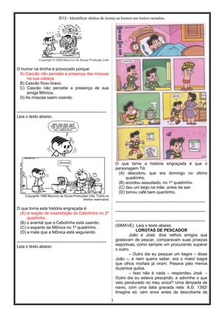 D13 - Identificar efeitos de ironia ou humor em textos variados.
Copyright © 2000 Maurício de Sousa Produção Ltda
O humor na tirinha é provocado porque:
A) Cascão não percebe a presença das moscas
na sua cabeça.
B) Cascão ficou bravo.
C) Cascão não percebe a presença de sua
amiga Mônica.
D) As moscas saem voando.
-----------------------------------------------------------------
Leia o texto abaixo.
Copyight© 1999 Maurício de Sousa Produções Ltda. Todos os
direitos reservados
O que torna esta história engraçada é
(A) a reação de insatisfação do Cebolinha no 2º
quadrinho.
(B) o avental que o Cebolinha está usando.
(C) o espanto da Mônica no 1º quadrinho.
(D) a mala que a Mônica está segurando.
-----------------------------------------------------------------
Leia o texto abaixo
O que torna a história engraçada é que o
personagem Titi
(A) descobriu que era domingo no último
quadrinho.
(B) acordou assustado, no 1º quadrinho.
(C) deu um beijo na mãe, antes de sair.
(D) tomou café bem quentinho.
-----------------------------------------------------------------
-----------------------------------------------------------------
-----------------------------------------------------------------
(SIMAVE). Leia o texto abaixo.
LOROTAS DE PESCADOR
João e José, dois velhos amigos que
gostavam de pescar, comparavam suas proezas
esportivas, como sempre um procurando superar
o outro.
– Outro dia eu pesquei um bagre – disse
João –, e nem queira saber, era o maior bagre
que olhos mortais já viram. Pesava pelo menos
duzentos quilos.
– Isso não é nada – respondeu José. –
Outro dia eu estava pescando, e adivinhe o que
veio pendurado no meu anzol? Uma lâmpada de
navio, com uma data gravada nela: A.D. 1392!
Imagine só: cem anos antes da descoberta da
3
 