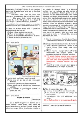 D13 - Identificar efeitos de ironia ou humor em textos variados.
América por Cristóvão Colombo. E não é só isso:
dentro da lâmpada havia uma luz, e ela ainda
estava acesa!
João olhou para a cara de José e ficou
calado por um momento. Mas logo sorriu e disse:
– Olhe aqui, José, vamos entrar num
acordo. Eu abato 198 quilos do meu bagre. E
você apaga a luz da sua lâmpada, está bem?
Fonte: BELINKY, Tatiana. Lorotas de Pescador. In: ___. Mentiras...
e Mentiras. 2. ed. São Paulo: Companhia das Letrinhas. 2005, p. 23.
O efeito de humor desse texto é produzido
especialmente pelo fato de
(A) João e José gostarem de pescar.
(B) João ter pescado um bagre enorme.
(C) José ter encontrado uma lâmpada de navio.
(D) João ter feito a proposta a José.
-----------------------------------------------------------------
Leia o texto abaixo.
historiaeculturas.wordpress.com
O humor desta história em quadrinho está
(A) na cena em que os pais da personagem
dormem.
(B) na hora marcada no relógio de parede.
(C) na sequência de atitudes da personagem
Mafalda.
(D) na entrada da personagem Mafalda no
quarto dos pais.
-----------------------------------------------------------------
Leia o texto abaixo.
Viagem de Bonde
(Fragmentos)
Era o Bonde Engenho de Dentro, ali na
Praça Quinze. Vinha cheio, mas como diz,
empurrando sempre encaixa. O que provou ser
otimismo, porque talvez encaixasse metade ou
um quarto de pessoa magra, e a alentada
senhora que se guindou ao alto estribo e
enfrentou a plataforma traseira junto com um
bombeiro e outros amáveis soldados, dela talvez
coubesse um oitavo. Assim mesmo, e isso prova
bem a favor da elasticidade dos corpos gordos,
ela conseguiu se insinuar, ou antes, encaixar. E
tratava de acomodar-se gingando os ombros e os
quadris à direita e à esquerda, quando o bonde
parou em outro poste, e o soldado repetiu o tal
slogan do encaixe. E foi subindo − logo quem! −
uma baiana dos seus noventa quilos ... E aquela
baiana pesava seus noventa quilos mas era nua,
com licença da palavra, pois com tanta saia
engomada e mais os balangandãs, chegava
mesmo era aos cem...
(O Melhor da crônica brasileira. Raquel de Queiroz/Viagem
de Bonde.Editora Olympio.Rio de Janeiro/1980.p.53)
O trecho que apresenta característica de humor é
(A) “Era o Bonde Engenho de Dentro, ali na
Praça Quinze. Vinha cheio, mas como
diz, ... “
(B) “Assim mesmo, e isso prova bem a favor da
elasticidade dos corpos gordos, ela
conseguiu se insinuar, ou antes, encaixar. “
(C) “E aquela baiana pesava seus noventa
quilos mas era nua, com licença da palavra,
pois com tanta saia engomada e mais os
balangandãs, chegava mesmo era aos
cem...
(D) “quando o bonde parou em outro poste, o
soldado repetiu o tal slogan do encaixe.
-----------------------------------------------------------------
(SARESP-2011). Leia o texto abaixo.
(www.turmadamonica.com.br)
O efeito de humor desse texto está
(A) na cara de bobo feita por Chico Bento.
(B) na mania de grandeza do amigo de
Chico Bento.
(C) na pergunta feita pelo amigo de Chico
Bento.
(D) no duplo sentido do termo cabeças de gado.
-----------------------------------------------------------------
(CPERB). Leia o texto abaixo e responda.
4
 