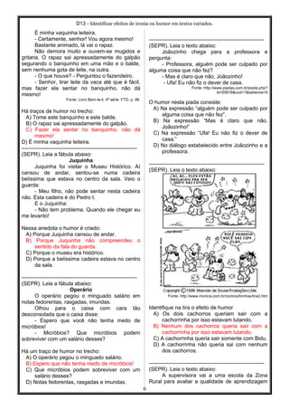 D13 - Identificar efeitos de ironia ou humor em textos variados.
É minha vaquinha leiteira.
- Certamente, senhor! Vou agora mesmo!
Bastante animado, lá vai o rapaz.
Não demora muito e ouvem-se mugidos e
gritaria. O rapaz sai apressadamente do galpão
segurando o banquinho em uma mão e o balde,
sem nenhuma gota de leite, na outra.
- O que houve? - Perguntou o fazendeiro.
- Senhor, tirar leite da vaca até que é fácil,
mas fazer ela sentar no banquinho, não dá
mesmo!
Fonte: Livro Bem-te-li. 4ª série. FTD. p. 98.
Há traços de humor no trecho:
A) Tome este banquinho e este balde.
B) O rapaz sai apressadamente do galpão.
C) Fazer ela sentar no banquinho, não dá
mesmo!
D) É minha vaquinha leiteira.
-----------------------------------------------------------------
(SEPR). Leia a fábula abaixo:
Juquinha
Juquinha foi visitar o Museu Histórico. Aí
cansou de andar, sentou-se numa cadeira
belíssima que estava no centro da sala. Veio o
guarda:
- Meu filho, não pode sentar nesta cadeira
não. Esta cadeira é do Pedro I.
E o Juquinha:
- Não tem problema. Quando ele chegar eu
me levanto!
Nessa anedota o humor é criado:
A) Porque Juquinha cansou de andar.
B) Porque Juquinha não compreendeu o
sentido da fala do guarda.
C) Porque o museu era histórico.
D) Porque a belíssima cadeira estava no centro
da sala.
-----------------------------------------------------------------
(SEPR). Leia a fábula abaixo:
Operário
O operário pegou o minguado salário em
notas fedorentas, rasgadas, imundas.
Olhou para o caixa com cara tão
desconsolada que o caixa disse:
- Espero que você não tenha medo de
micróbios!
- Micróbios? Que micróbios podem
sobreviver com um salário desses?
Há um traço de humor no trecho:
A) O operário pegou o minguado salário.
B) Espero que não tenha medo de micróbios!
C) Que micróbios podem sobreviver com um
salário desses?
D) Notas fedorentas, rasgadas e imundas.
-----------------------------------------------------------------
(SEPR). Leia o texto abaixo:
Joãozinho chega para a professora e
pergunta:
- Professora, alguém pode ser culpado por
alguma coisa que não fez?
- Mas é claro que não, Joãozinho!
- Ufa! Eu não fiz o dever de casa.
Fonte: http://www.piadas.com.br/piada.php?
id=50616&cod=1&tablerow=9
O humor nesta piada consiste:
A) Na expressão “alguém pode ser culpado por
alguma coisa que não fez”.
B) Na expressão “Mas é claro que não,
Joãozinho!”
C) Na expressão “Ufa! Eu não fiz o dever de
casa.”
D) No diálogo estabelecido entre Joãozinho e a
professora.
-----------------------------------------------------------------
(SEPR). Leia o texto abaixo:
Fonte: http://www.monica.com.br/comics/tirinhas/tira2.htm
Identifique na tira o efeito de humor
A) Os dois cachorros queriam sair com a
cachorrinha por isso estavam lutando.
B) Nenhum dos cachorros queria sair com a
cachorrinha por isso estavam lutando.
C) A cachorrinha queria sair somente com Bidu.
D) A cachorrinha não queria sai com nenhum
dos cachorros.
-----------------------------------------------------------------
(SEPR). Leia o texto abaixo:
A supervisora vai a uma escola da Zona
Rural para avaliar a qualidade de aprendizagem
6
 