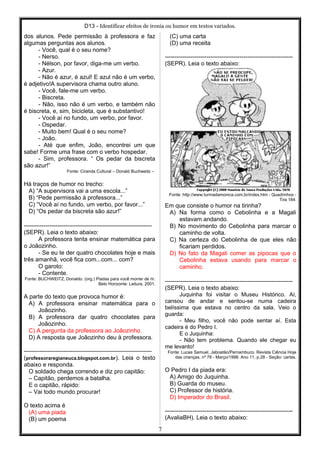 D13 - Identificar efeitos de ironia ou humor em textos variados.
dos alunos. Pede permissão à professora e faz
algumas perguntas aos alunos.
- Você, qual é o seu nome?
- Nerso.
- Nélson, por favor, diga-me um verbo.
- Azur.
- Não é azur, é azul! E azul não é um verbo,
é adjetivo!A supervisora chama outro aluno.
- Você, fale-me um verbo.
- Biscreta.
- Não, isso não é um verbo, e também não
é biscreta, e, sim, bicicleta, que é substantivo!
- Você aí no fundo, um verbo, por favor.
- Ospedar.
- Muito bem! Qual é o seu nome?
- João.
- Até que enfim, João, encontrei um que
sabe! Forme uma frase com o verbo hospedar.
- Sim, professora. “ Os pedar da biscreta
são azur!”
Fonte: Ciranda Cultural – Donald Buchweitz –
Há traços de humor no trecho:
A) “A supervisora vai a uma escola...”
B) “Pede permissão à professora...”
C) “Você aí no fundo, um verbo, por favor...”
D) “Os pedar da biscreta são azur!”
-----------------------------------------------------------------
(SEPR). Leia o texto abaixo:
A professora tenta ensinar matemática para
o Joãozinho.
- Se eu te der quatro chocolates hoje e mais
três amanhã, você fica com...com... com?
O garoto:
- Contente.
Fonte: BUCHWEITZ, Donaldo. (org.) Piadas para você morrer de rir.
Belo Horizonte: Leitura, 2001.
A parte do texto que provoca humor é:
A) A professora ensinar matemática para o
Joãozinho.
B) A professora dar quatro chocolates para
Joãozinho.
C) A pergunta da professora ao Joãozinho.
D) A resposta que Joãozinho deu à professora.
-----------------------------------------------------------------
(professoraregianeuca.blogspot.com.br). Leia o texto
abaixo e responda.
O soldado chega correndo e diz pro capitão:
– Capitão, perdemos a batalha.
E o capitão, rápido:
– Vai todo mundo procurar!
O texto acima é
(A) uma piada
(B) um poema
(C) uma carta
(D) uma receita
-----------------------------------------------------------------
(SEPR). Leia o texto abaixo:
Fonte: http://www.turmadamonica.com.br/index.htm - Quadrinhos -
Tira 184.
Em que consiste o humor na tirinha?
A) Na forma como o Cebolinha e a Magali
estavam andando.
B) No movimento do Cebolinha para marcar o
caminho de volta.
C) Na certeza do Cebolinha de que eles não
ficariam perdidos.
D) No fato da Magali comer as pipocas que o
Cebolinha estava usando para marcar o
caminho.
-----------------------------------------------------------------
(SEPR). Leia o texto abaixo:
Juquinha foi visitar o Museu Histórico. Aí,
cansou de andar e sentou-se numa cadeira
belíssima que estava no centro da sala. Veio o
guarda:
- Meu filho, você não pode sentar aí. Esta
cadeira é do Pedro I.
E o Juquinha:
- Não tem problema. Quando ele chegar eu
me levanto!
Fonte: Lucas Samuel, Jaboatão/Pernambuco. Revista Ciência Hoje
das crianças, nº 78 - Março/1998. Ano 11, p.28 - Seção: cartas.
O Pedro I da piada era:
A) Amigo do Juquinha.
B) Guarda do museu.
C) Professor de história.
D) Imperador do Brasil.
-----------------------------------------------------------------
(AvaliaBH). Leia o texto abaixo:
7
 