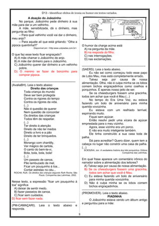 D13 - Identificar efeitos de ironia ou humor em textos variados.
A doação do Joãozinho
No parque, Joãozinho pede dinheiro à sua
mãe para dar a um velhinho.
A mãe, sensibilizada, dá o dinheiro, mas
pergunta ao filho:
– Para qual velhinho você vai dar o dinheiro,
meu anjo?
– Para aquele alí que está gritando: “Olha a
pipoca quentinha!!!”
Disponível em: <http:www.uolpiadas.com.br>
O que faz esse texto ficar engraçado?
A) A mãe chamar o Joãozinho de anjo.
B) A mãe dar dinheiro para o Joãozinho.
C) Joãozinho querer dar dinheiro a um velhinho
pobre.
D) O menino se fazer de bonzinho para
comprar pipoca.
-----------------------------------------------------------------
(AvaliaBH). Leia o texto abaixo:
Direito das crianças
Toda criança do mundo
Deve ser bem protegida
Contra os rigores do tempo
Contra os rigores da vida.
(...)
Não é questão de querer
Nem questão de concordar
Os direitos das crianças
Todos têm de respeitar.
(...)
Ter direito à atenção
Direito de não ter medos
Direito a livro e a pão
Direito de ter brinquedos.
(...)
Morango com chantilly,
Ver mágico de cartola,
O canto do bem-te-vi,
Bola, bola, bola, bola!
(...)
Um passeio de canoa,
Pão lambuzado de mel,
Ficar um pouquinho à toa...
Contar estrelas no céu...
ROCHA, Ruth. Os direitos das crianças segundo Ruth Rocha. São
Paulo: Companhia das Letrinhas, 2002.
Nesse texto, a expressão “ficar um pouquinho à
toa” significa
A) deixar de sentir medo.
B) fazer passeios de canoa.
C) ficar sem cuidados.
D) ficar sem fazer nada.
-----------------------------------------------------------------
(PM-CAMAÇARI). Leia o texto abaixo e
responda.
O humor da charge acima está
A) na pergunta da mãe.
B) na resposta do filho.
C) nas interrogações.
D) nas exclamações.
-----------------------------------------------------------------
(SAERS). Leia o texto abaixo.
Eu não sei como começou todo esse papo
de Lobo Mau, mas está completamente errado.
Talvez seja por causa de nossa
alimentação. Olha, não é culpa minha se os lobos
comem bichos engraçadinhos como coelhos e
porquinhos. É apenas nosso jeito de ser.
Se os cheesburgers fossem uma gracinha,
todos iam achar que você é Mau.(...)
No tempo do Era Uma Vez, eu estava
fazendo um bolo de aniversário para minha
querida vovozinha.
Eu estava com um resfriado terrível,
espirrando muito.
Fiquei sem açúcar.
Então resolvi pedir uma xícara de açúcar
emprestada para o meu vizinho.
Agora, esse vizinho era um porco.
E não era muito inteligente também.
Ele tinha construído a sua casa toda de
palha.
Dá para acreditar? Quero dizer, quem tem a
cabeça no lugar não constrói uma casa de palha.
(...)
SCIESZKA, Jon. A verdadeira história dos três porquinhos. Editora
Companhia das Letrinhas.
Em qual frase aparece um comentário irônico do
narrador sobre a alimentação dos leitores?
A) Talvez seja por causa de nossa alimentação.
B) Se os cheesburgers fossem uma gracinha,
todos iam achar que você é Mau.
C) Eu estava fazendo um bolo de aniversário
para minha querida vovozinha.
D) Não é culpa minha se os lobos comem
bichos engraçadinhos.
-----------------------------------------------------------------
(PROMOVER). Leia o texto abaixo.
PIADINHA
O Joãozinho estava vendo um álbum antigo
e perguntou para a mãe:
8
 