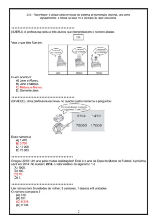 D13 - Reconhecer e utilizar características do sistema de numeração decimal, tais como
agrupamentos e trocas na base 10 e princípio do valor posicional.
2
****************************************
(SAERJ). A professora pediu a três alunos que interpretassem o número abaixo.
Veja o que eles fizeram.
Quem acertou?
A) Jane e Afonso.
B) Jane e Mateus.
C) Mateus e Afonso.
D) Somente Jane.
****************************************
(SPAECE). Uma professora escreveu no quadro quatro números e perguntou:
Esse número é
A) 1 470
B) 3 704
C) 17 008
D) 75 083
***************************************
Chegou 2010! Um ano para muitas realizações! Este é o ano da Copa do Mundo de Futebol. A próxima
será em 2014. No número 2014, o valor relativo do algarismo 1 é
(A) 1000.
(B) 100.
(C) 10.
(D) 1.
***************************************
Um número tem 8 unidades de milhar, 3 centenas, 1 dezena e 9 unidades.
O número composto é
(A) 319.
(B) 831.
(C) 8 319.
(D) 9 138.
 