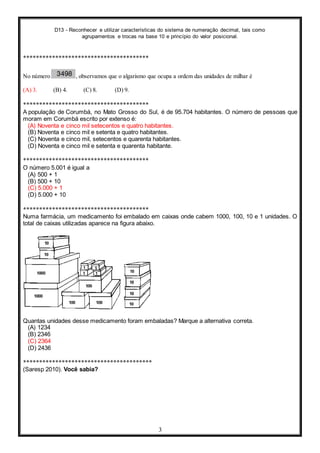 D13 - Reconhecer e utilizar características do sistema de numeração decimal, tais como
agrupamentos e trocas na base 10 e princípio do valor posicional.
3
***************************************
No número , observamos que o algarismo que ocupa a ordem das unidades de milhar é
(A) 3. (B) 4. (C) 8. (D) 9.
***************************************
A população de Corumbá, no Mato Grosso do Sul, é de 95.704 habitantes. O número de pessoas que
moram em Corumbá escrito por extenso é:
(A) Noventa e cinco mil setecentos e quatro habitantes.
(B) Noventa e cinco mil e setenta e quatro habitantes.
(C) Noventa e cinco mil, setecentos e quarenta habitantes.
(D) Noventa e cinco mil e setenta e quarenta habitante.
***************************************
O número 5.001 é igual a
(A) 500 + 1
(B) 500 + 10
(C) 5.000 + 1
(D) 5.000 + 10
***************************************
Numa farmácia, um medicamento foi embalado em caixas onde cabem 1000, 100, 10 e 1 unidades. O
total de caixas utilizadas aparece na figura abaixo.
Quantas unidades desse medicamento foram embaladas? Marque a alternativa correta.
(A) 1234
(B) 2346
(C) 2364
(D) 2436
****************************************
(Saresp 2010). Você sabia?
 