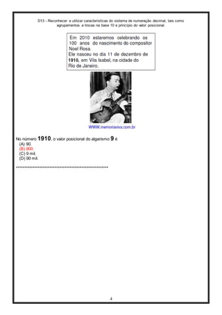 D13 - Reconhecer e utilizar características do sistema de numeração decimal, tais como
agrupamentos e trocas na base 10 e princípio do valor posicional.
4
No número 1910, o valor posicional do algarismo 9 é
(A) 90.
(B) 900.
(C) 9 mil.
(D) 90 mil.
*******************************************************
 