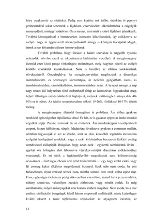 12
hétre megkeseríti az életünket. Pedig nem kerülne sok időbe: óránként öt percnyi
gerinctornával sokat tehetnénk a fájdalom, elkerüléséért: elkerülhetnénk a csigolyák
meszesedését, mintegy lesöpörve róla a meszet, ami miatt a szúró fájdalom jelentkezik.
Továbbá kimozgatással a bemerevedett izomzatot kilazíthatnánk, így csökkentve az
esélyét, hogy az úgynevezett stresszpontoknál amúgy is könnyen becsípődő idegek,
izmok a nap folyamán teljesen lemerevedjenek.
További probléma, hogy üléskor a hasüri szervekre is nagyobb nyomás
nehezedik, növelve ezzel az inkontinencia kialakulása veszélyét. A mozgásszegény
életmód ezen kívül pangó vérkeringést eredményez, mely nagyban növeli az esélyét
későbbi érszűkület kialakulásának. Nem is beszélve az elhízás kockázatának
növekedéséről. Összefoglalva: ha mozgásszerveinket megfosztjuk a dinamikus
izomterheléstől, és tétlenségre kárhoztatjuk, az nehezen gyógyítható csont- és
izombántalmakhoz, csontritkuláshoz, izomsorvadáshoz vezet. A keveset mozgó, a nap
nagy részét ülő helyzetben töltő embereknél főleg az izomszövet fogyatkozhat meg,
helyét fölösleges zsír-és kötőszövet foglalja el, melynek testtömegbeli aránya akár 40-
50%-ra is nőhet. Az ideális testzsírtartalom nőknél 19-26%, férfiaknál 10-17% között
mozog.
A mozgásszegény életmód önmagában is probléma. Ám ehhez gyakran
rendkívül egészségtelen táplálkozás társul. És hát, ez is gyakran éppen az irodai munkát
végzőket sújtja. Persze, nemcsak ők az érintettek. Ám mindenképpen veszélyeztetett
csoport, hiszen időhiányra, sürgős feladatokra hivatkozva gyakran a computer mellett,
sebtében fogyasztják el azt az ebédet, amit az első, keresőből legördülő ételszállító
szolgálat honlapjáról rendeltek, vagy a sarki kisközértben beszerzett fánkkal esetleg
szendviccsel csillapítják éhségüket, hogy aztán ezek – egyszerű szénhidrátok lévén –
egy-két óra leforgása alatt lebomolva vércukor-szintjük drasztikus csökkenéséhez
vezessenek. És mi tűnik a legkézenfekvőbb megoldásnak ezen kellemetlenség
orvoslására – mert ugye éhesen nem lehet koncentrálni – : egy nagy szelet csoki, vagy
fél csomag keksz tökéletes megoldásnak bizonyul. Ezek után nem csoda, ha este
farkaséhesen, olyan érzéssel térnek haza, mintha semmit nem ettek volna egész nap.
Friss, egészséges élelmiszer pedig ritka esetben van otthon, marad hát a pizza rendelés,
néhány szendvics, valamilyen zacskós élelmiszer, vagy mirelit ételek. És még
sorolhatnánk, milyen műanyagokat vesz korunk embere magához. Nem csoda, ha a már
említett civilizációs betegségek közül három csoportnál említhetjük szinte kizárólagos
kiváltó okként a rossz táplélkozási szokásokat: az anyagcsere zavarok, az
 