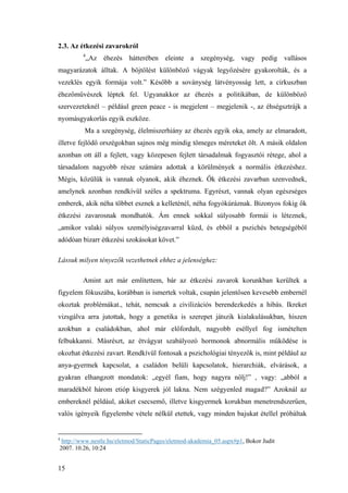 15
2.3. Az étkezési zavarokról
4
„Az éhezés hátterében eleinte a szegénység, vagy pedig vallásos
magyarázatok álltak. A böjtölést különböző vágyak legyőzésére gyakorolták, és a
vezeklés egyik formája volt.” Később a soványség látvényosság lett, a cirkuszban
éhezőművészek léptek fel. Ugyanakkor az éhezés a politikában, de különböző
szervezeteknél – például green peace - is megjelent – megjelenik -, az éhségsztrájk a
nyomásgyakorlás egyik eszköze.
Ma a szegénység, élelmiszerhiány az éhezés egyik oka, amely az elmaradott,
illetve fejlődő orszégokban sajnos még mindig tömeges méreteket ölt. A másik oldalon
azonban ott áll a fejlett, vagy közepesen fejlett társadalmak fogyasztói rétege, ahol a
társadalom nagyobb része számára adottak a körülmények a normális étkezéshez.
Mégis, közülük is vannak olyanok, akik éheznek. Ők étkezési zavarban szenvednek,
amelynek azonban rendkívül széles a spektruma. Egyrészt, vannak olyan egészséges
emberek, akik néha többet esznek a kelleténél, néha fogyókúráznak. Bizonyos fokig ők
étkezési zavarosnak mondhatók. Ám ennek sokkal súlyosabb formái is léteznek,
„amikor valaki súlyos személyiségzavarral küzd, és ebből a pszichés betegségéből
adódóan bizarr étkezési szokásokat követ.”
Lássuk milyen tényezők vezethetnek ehhez a jelenséghez:
Amint azt már említettem, bár az étkezési zavarok korunkban kerültek a
figyelem fókuszába, korábban is ismertek voltak, csupán jelentősen kevesebb embernél
okoztak problémákat., tehát, nemcsak a civilizációs berendezkedés a hibás. Ikreket
vizsgálva arra jutottak, hogy a genetika is szerepet játszik kialakulásukban, hiszen
azokban a családokban, ahol már előfordult, nagyobb eséllyel fog ismételten
felbukkanni. Másrészt, az étvágyat szabályozó hormonok abnormális működése is
okozhat étkezési zavart. Rendkívül fontosak a pszichológiai tényezők is, mint például az
anya-gyermek kapcsolat, a családon belüli kapcsolatok, hierarchiák, elvárások, a
gyakran elhangzott mondatok: „egyél fiam, hogy nagyra nőlj!” , vagy: „abból a
maradékból három etióp kisgyerek jól lakna. Nem szégyenled magad?” Azoknál az
embereknél például, akiket csecsemő, illetve kisgyermek korukban menetrendszerűen,
valós igényeik figyelembe vétele nélkül etettek, vagy minden bajukat étellel próbáltak
4
http://www.nestle.hu/eletmod/StaticPages/eletmod-akademia_05.aspx#p1, Bokor Judit
2007. 10.26, 10:24
 