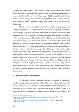 16
orvosolni, később sem alakul ki reális éhségérzet, illetve saját problémáikat is evéssel
fogják orvosolni. S végül, de közel sem utolsó sorban, hatással vannak kialakulásukra a
szocio-kulturális aspektusok. Nem véletlen, hogy a fejlődő országokban, háborúban,
illetve a az 50’es évekig szinte ismeretlen volt. Ugyanakkor, ezek a szociális tényezők
nem mindenkire hatnak egyformán, abban nagy szerepe van a már részletezett
faktoroknak.
5
Melyek a nevezett társdadalmi tényezők? Az adott kor szépségideálja, a női
szerepek megváltozása, a tömegkommunikációs eszközök, a fogyókúrás programok
egyre nagyobb térhódítása mind-mind befolyásolják a betegségek kialakulását. Hol
vannak ma már a rubensi idomok? Az 50-es évektől egyre vékonyabbak a topmodellek
– illetve hol vékonyabbak, hol kicsit teltebbek, de például az ezredfordulón a kifutókon
elénk táruló látvány olykor siralmas volt. Talán ma kicsit jobb a helyzet, hiszen több
kampány is folyik az anorexiás modellek visszaszorítása érdekében, több-kevesebb
sikerrel...Másrészt, egy vizsgálat során megfigyelték, hogy az emberek összefüggésbe
hozzák a vékony testalkatot a sikerességgel. Ha valaki szép és vékony, akkor azt jó
tulajdonsággal ruházzuk fel. Az emberek mindig az adott kor szépségideálját tekintik a
legkellemesebb, legsikeresebb embereknek. Ma a vékony, sportos testalkat az ideál, a
legtöbb ember ilyen szeretne lenni. A férfiak természetesen nem vékonyak, hanem
izmosak, szálkásak szeretnének, a nők pedig a filmsztárokhoz, modellekhez, reklámok
szereplőihez hasonlóan elképesztően vékonyak. A probléma nemcsak az, hogy sokszor
maguk a példaképek is étkezési zavarok árán érik el aktuális külsejüket, hanem, hogy
sok ember genetikai adottságai egyszerűen nem teszik lehetővé, hogy ideálukhoz
hasonlítsanak.
2.4. Az étkezési zavarok legfőbb formái
6
„A különböző étkezési zavaroknak más-más jelei vannak, a testképzavar
azonban mindegyiknél jelentkezik. Egy érdekes adat, hogy a teljesen egészséges nők
19-27%-a túlbecsüli a saját méreteit. Az anorexiában szenvedő pácienseknél ez az
arány akár 50%-ot is elérhet, négy kiemelt területen. Az arc, a mellkas, a derék és a
csípő, melyekről azt gondolják, hogy sokkal szélesebb, pufókabb, mint valójában.” Az
5
http://www.nestle.hu/eletmod/StaticPages/eletmod-akademia_05.aspx#p2, Bokor Judit
2007. 10.26, 10:25
6
http://www.nestle.hu/eletmod/StaticPages/eletmod-akademia_05.aspx#p3, Bokor Judit,
2007. 10.26, 10:25
 