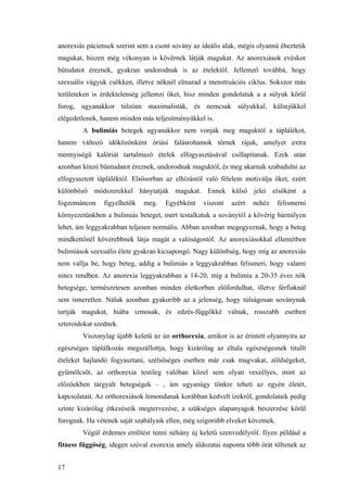 17
anorexiás páciensek szerint sem a csont sovány az ideális alak, mégis olyanná éheztetik
magukat, hiszen még vékonyan is kövérnek látják magukat. Az anorexiások evéskor
bűtudatot éreznek, gyakran undorodnak is az ételektől. Jellemző továbbá, hogy
szexuális vágyuk csökken, illetve nőknél elmarad a menstruációs ciklus. Sokszor más
területeken is érdektelenség jellemzi őket, hisz minden gondolatuk a a súlyuk körül
forog, ugyanakkor túlzóan maximalisták, és nemcsak súlyukkal, külsejükkel
elégedetlenek, hanem minden más teljesítményükkel is.
A bulimiás betegek ugyanakkor nem vonják meg maguktól a táplálékot,
hanem változó időközönként óriási falásrohamok törnek rájuk, amelyet extra
mennyiségű kalóriát tartalmazó ételek elfogyasztásával csillapítanak. Ezek után
azonban kínzó bűntudatot éreznek, undorodnak maguktól, és meg akarnak szabadulni az
elfogyasztott tápláléktól. Elsősorban az elhízástól való félelem motiválja őket, ezért
különböző módszerekkel hánytatják magukat. Ennek külső jelei elsőként a
fogzománcon figyelhetők meg. Egyébként viszont azért nehéz felismerni
környezetünkben a bulimiás beteget, mert testalkatuk a soványtól a kövérig bármilyen
lehet, ám leggyakrabban teljesen normális. Abban azonban megegyeznak, hogy a beteg
mindkettőnél kövérebbnek látja magát a valóságostól. Az anorexiásokkal ellentétben
bulimiások szexuális élete gyakran kicsapongó. Nagy különbség, hogy míg az anorexiás
nem vallja be, hogy beteg, addig a bulimiás a leggyakrabban felismeri, hogy valami
nincs rendben. Az anorexia leggyakrabban a 14-20, míg a bulimia a 20-35 éves nők
betegsége, természetesen azonban minden életkorban előfordulhat, illetve férfiaknál
sem ismeretlen. Náluk azonban gyakoribb az a jelenség, hogy túlságosan soványnak
tartják magukat, hiába izmosak, és edzés-függőkké válnak, rosszabb esetben
szteroidokat szednek.
Viszonylag újabb keletű az ún orthorexia, amikor is az érintett olyannyira az
egészséges táplálkozás megszállottja, hogy kizárólag az éltala egészségesnek titullt
ételeket hajlandó fogyasztani, szélsőséges esetben már csak magvakat, zöldségeket,
gyümölcsöt, az orthorexia testileg valóban közel sem olyan veszélyes, mint az
előzőekben tárgyalt betegségek – , ám ugyanúgy tönkre teheti az egyén életét,
kapcsolatait. Az orthorexiások lemondanak korábban kedvelt ízekről, gondolataik pedig
szinte kizárólag étkezéseik megtervezése, a szükséges alapanyagok beszerzése körül
forognak. Ha vétenek saját szabályaik ellen, még szigorúbb elveket követnek.
Végül érdemes említést tenni néhány új keletű szenvedélyről. Ilyen például a
fitness függőség, idegen szóval exorexia amely áldozatai naponta több órát töltenek az
 