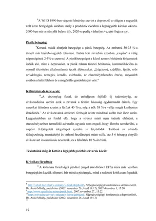 19
8
A WHO 1990-ben végzett felmérése szerint a depresszió a világon a negyedik
volt azon betegségek sorában, mely a produktív években a legnagyobb károkat okozta.
2000-ben már a második helyen állt, 2020-ra pedig várhatóan vezetni fogja a sort.
Pánik betegség:
9
Korunk másik elterjedt betegsége a pánik betegség. Az emberek 30-35 %-a
átesett már kisebb-nagyobb rohamon. Tartós leki zavarban azonban „csupán” a világ
népességének 2-5%-a szenved. A pánikbetegséget a közel azonos biokémia folyamatok
idézik elő, mint a depressziót. A pánik roham tünetei bénítanak, kommunikációra és
normál életvitelre alkalmatlanná teszik áldozatukat. „Légszomj, szédülés, ájulás, erős
szívdobogás, remegés, izzadás, zsibbadás, az elszemélytelenedés érzése, súlyosabb
esetben a halálfélelem és a megőrülés gondolata jár vele.”
Különböző alvászavarok:
10
„A viszonylag fiatal, de erőteljesen fejlődő új tudományág, az
alvásmedicina szerint ezek a zavarok a felnőtt lakosság egyharmadát érintik. Egy
amerikai felmérés szerint a férfiak 45 %-a, míg a nők 38 %-a vallja magát kipihenten
ébredőnek.” Az alvászavarok átmeneti formáját szinte mindenki átélte már élete során.
Leggyakrabban az fordul elő, hogy a stressz miatt nem tudunk elaludni, a
stresszhelyzetben termelődő adrenalin ugyanis nem engedi, hogy álomba szenderülni, a
nappali felpörgetett idegállapot éjszaka is folytatódik. Tartóssá az állandó
túlhajszoltság, munkahelyi és otthoni feszültségek miatt válik. Az 5-6 hónapig elnyúló
alvászavart insomniának nevezzük, és a felnőttek 10 %-át érinti.
Tekintsünk még át kettőt a legújabb pszichés zavarok közül:
Krónikus fáradtság
11
A krónikus fáradtságot például (angol rövidítéssel CFS) mára már valóban
betegségként kezdik elismeri, bár mind a páciensek, mind a tudósok kritikusan fogadták
8
http://velvet.hu/velvet/v-onleany/v-hirek/deprkonf/, Népegészségügyi konferencia a depresszióról,
Dr. Arató Mihály, pszichiáter (2002. november 26., kedd 19:12), 2007.december 1, 17:50
9
http://www.euuzlet.hu/szines/panik.html, 2007.november 27., 15:22
10
http://velvet.hu/velvet/v-onleany/v-hirek/deprkonf/, Népegészségügyi konferencia a depresszióról,
Dr. Arató Mihály, pszichiáter (2002. november 26., kedd 19:12)
11
 