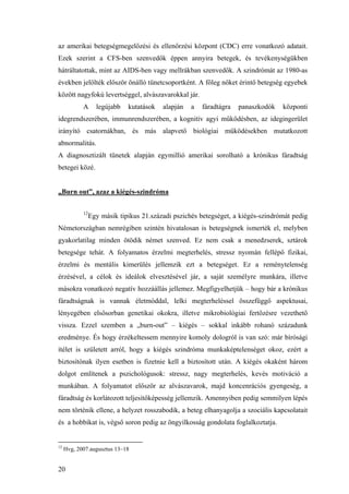 20
az amerikai betegségmegelőzési és ellenőrzési központ (CDC) erre vonatkozó adatait.
Ezek szerint a CFS-ben szenvedők éppen annyira betegek, és tevékenységükben
hátráltatottak, mint az AIDS-ben vagy mellrákban szenvedők. A szindrómát az 1980-as
években jelölték először önálló tünetcsoportként. A főleg nőket érintő betegség egyebek
között nagyfokú levertséggel, alvászavarokkal jár.
A legújabb kutatások alapján a fáradtágra panaszkodók központi
idegrendszerében, immunrendszerében, a kognitív agyi működésben, az idegingerület
irányító csatornákban, és más alapvető biológiai működésekben mutatkozott
abnormalitás.
A diagnosztizált tünetek alapján egymillió amerikai sorolható a krónikus fáradtság
betegei közé.
„Burn out”, azaz a kiégés-szindróma
12
Egy másik tipikus 21.századi pszichés betegséget, a kiégés-szindrómát pedig
Németországban nemrégiben szintén hivatalosan is betegségnek ismerték el, melyben
gyakorlatilag minden ötödik német szenved. Ez nem csak a menedzserek, sztárok
betegsége tehát. A folyamatos érzelmi megterhelés, stressz nyomán fellépő fizikai,
érzelmi és mentális kimerülés jellemzik ezt a betegséget. Ez a reménytelenség
érzésével, a célok és ideálok elvesztésével jár, a saját személyre munkára, illetve
másokra vonatkozó negatív hozzáállás jellemez. Megfigyelhetjük – hogy bár a krónikus
fáradtságnak is vannak életmóddal, lelki megterheléssel összefüggő aspektusai,
lényegében elsősorban genetikai okokra, illetve mikrobiológiai fertőzésre vezethető
vissza. Ezzel szemben a „burn-out” – kiégés – sokkal inkább rohanó századunk
eredménye. És hogy érzékeltessem mennyire komoly dologról is van szó: már bírósági
ítélet is született arról, hogy a kiégés szindróma munkaképtelenséget okoz, ezért a
biztosítónak ilyen esetben is fizetnie kell a biztosított után. A kiégés okaként három
dolgot említenek a pszichológusok: stressz, nagy megterhelés, kevés motiváció a
munkában. A folyamatot először az alvászavarok, majd koncenrációs gyengeség, a
fáradtság és korlátozott teljesítőképesség jellemzik. Amennyiben pedig semmilyen lépés
nem történik ellene, a helyzet rosszabodik, a beteg elhanyagolja a szociális kapcsolatait
és a hobbikat is, végső soron pedig az öngyilkosság gondolata foglalkoztatja.
12
Hvg, 2007.augusztus 13–18
 