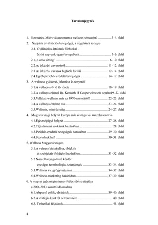 4
Tartalomjegyzék
1. Bevezetés. Miért választottam a wellness-témakört? ................ 3–4. oldal
2. Napjaink civilizációs betegségei, a megelőzés szerepe
2.1. Civilizációs ártalmak főbb okai –
Miért vagyunk egyre betegebbek ....................................... 5–6. oldal
2.1.„Homo sitting” ................................................................... 6–10. oldal
2.2.Az étkezési zavarokról..................................................... 11–12. oldal
2.3.Az étkezési zavarok legfőbb formái................................. 12–14. oldal
2.4.Egyéb pszichés eredetű betegségek ................................. 14–17. oldal
3. A wellness gyökerei, jelentése és tényezői
3.1.A wellness rövid története................................................ 18–19. oldal
3.2.A wellness elemei Dr. Kenneth H. Cooper elmélete szerint19–22. oldal
3.3.Vállalati wellness már az 1970-es évektől? ..................... 22–23. oldal
3.4.A wellness értelme ma ..................................................... 23–24. oldal
3.5.Wellness, mint üzletág ..................................................... 24–27. oldal
4. Magyarországi helyzet Európa más országaival összehasonlítva
4.1.Egészségügyi helyzet ....................................................... 27–28. oldal
4.2.Táplálkozási szokások hazánkban.......................................... 28. oldal
4.3.Pszichés eredetű betegségek hazánkban .......................... 29–30. oldal
4.4.Sportolnek.hu? ................................................................. 30–31. oldal
5. Wellness Magyarországon
5.1.A welness kialakulása, objektív
és szubjektív feltételei hazánkban .................................. 31–32. oldal
5.2.Nem elhanyagolható kérdés:
egységes terminológia, sztenderdek ............................... 33–34. oldal
5.3.Wellness vs. gyógyturizmus............................................. 34–37. oldal
5.4.Wellness.marketing hazánkban........................................ 37–39. oldal
6. A magyar egészségturizmus fejlesztési stratégiája
a 2006-2013 közötti időszakban
6.1.Alapvető célok, elvárások................................................ 39–40. oldal
6.2.A stratégia konkrét célrendszere............................................ 40. oldal
6.3. Turisztikai feladatok.............................................................. 41. oldal
 
